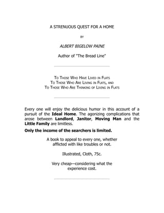 A STRENUOUS QUEST FOR A HOME
by
ALBERT BIGELOW PAINE
Author of "The Bread Line"
To Those Who Have Lived in Flats
To Those Who Are Living in Flats, and
To Those Who Are Thinking of Living in Flats
Every one will enjoy the delicious humor in this account of a
pursuit of the Ideal Home. The agonizing complications that
arose between Landlord, Janitor, Moving Man and the
Little Family are limitless.
Only the income of the searchers is limited.
A book to appeal to every one, whether
afflicted with like troubles or not.
Illustrated, Cloth, 75c.
Very cheap—considering what the
experience cost.
 