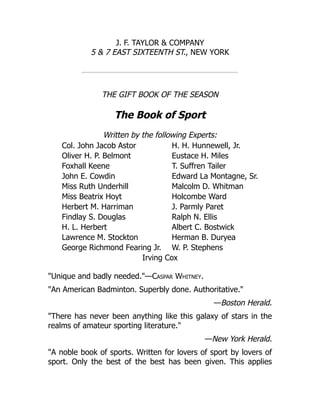 J. F. TAYLOR & COMPANY
5 & 7 EAST SIXTEENTH ST., NEW YORK
THE GIFT BOOK OF THE SEASON
The Book of Sport
Written by the following Experts:
Col. John Jacob Astor H. H. Hunnewell, Jr.
Oliver H. P. Belmont Eustace H. Miles
Foxhall Keene T. Suffren Tailer
John E. Cowdin Edward La Montagne, Sr.
Miss Ruth Underhill Malcolm D. Whitman
Miss Beatrix Hoyt Holcombe Ward
Herbert M. Harriman J. Parmly Paret
Findlay S. Douglas Ralph N. Ellis
H. L. Herbert Albert C. Bostwick
Lawrence M. Stockton Herman B. Duryea
George Richmond Fearing Jr. W. P. Stephens
Irving Cox
"Unique and badly needed."—Caspar Whitney.
"An American Badminton. Superbly done. Authoritative."
—Boston Herald.
"There has never been anything like this galaxy of stars in the
realms of amateur sporting literature."
—New York Herald.
"A noble book of sports. Written for lovers of sport by lovers of
sport. Only the best of the best has been given. This applies
 