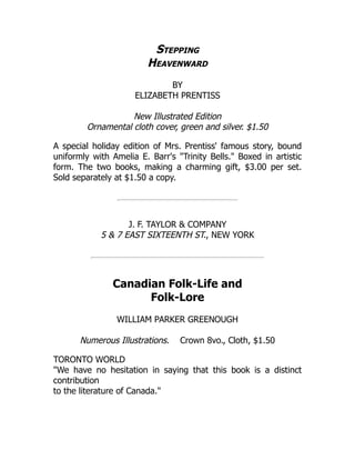 Stepping
Heavenward
BY
ELIZABETH PRENTISS
New Illustrated Edition
Ornamental cloth cover, green and silver. $1.50
A special holiday edition of Mrs. Prentiss' famous story, bound
uniformly with Amelia E. Barr's "Trinity Bells." Boxed in artistic
form. The two books, making a charming gift, $3.00 per set.
Sold separately at $1.50 a copy.
J. F. TAYLOR & COMPANY
5 & 7 EAST SIXTEENTH ST., NEW YORK
Canadian Folk-Life and
Folk-Lore
WILLIAM PARKER GREENOUGH
Numerous Illustrations. Crown 8vo., Cloth, $1.50
TORONTO WORLD
"We have no hesitation in saying that this book is a distinct
contribution
to the literature of Canada."
 