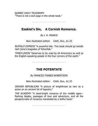 QUEBEC DAILY TELEGRAPH
"There is not a dull page in the whole book."
Ezekiel's Sin, A Cornish Romance.
By J. H. PEARCE
New illustrated edition. Cloth, 8vo., $1.25
BUFFALO EXPRESS "A powerful tale. This book should go beside
Hall Caine's tragedies of fisherfolk."
TIMES-UNION "Deserves to be read by all Americans as well as
the English-speaking people in the four corners of the earth."
THE POTENTATE
By FRANCES FORBES-ROBERTSON
New illustrated edition. Cloth, 8vo., $1.25
DENVER REPUBLICAN "A picture of knighthood as rare as a
scene on an ancient bit of tapestry."
THE ACADEMY "A steel-bright romance of the middle ages—
flashing blades, passages of love and adventure, and all the
paraphernalia of romance marshaled by a skilful hand."
 