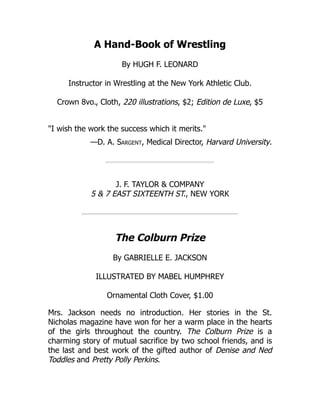 A Hand-Book of Wrestling
By HUGH F. LEONARD
Instructor in Wrestling at the New York Athletic Club.
Crown 8vo., Cloth, 220 illustrations, $2; Edition de Luxe, $5
"I wish the work the success which it merits."
—D. A. Sargent, Medical Director, Harvard University.
J. F. TAYLOR & COMPANY
5 & 7 EAST SIXTEENTH ST., NEW YORK
The Colburn Prize
By GABRIELLE E. JACKSON
ILLUSTRATED BY MABEL HUMPHREY
Ornamental Cloth Cover, $1.00
Mrs. Jackson needs no introduction. Her stories in the St.
Nicholas magazine have won for her a warm place in the hearts
of the girls throughout the country. The Colburn Prize is a
charming story of mutual sacrifice by two school friends, and is
the last and best work of the gifted author of Denise and Ned
Toddles and Pretty Polly Perkins.
 