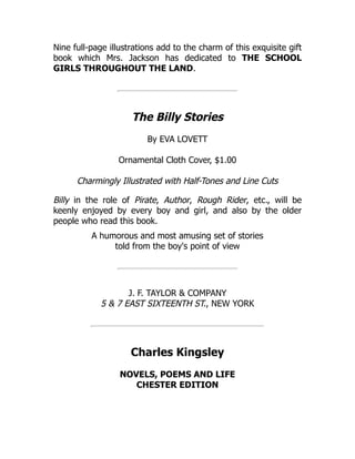 Nine full-page illustrations add to the charm of this exquisite gift
book which Mrs. Jackson has dedicated to THE SCHOOL
GIRLS THROUGHOUT THE LAND.
The Billy Stories
By EVA LOVETT
Ornamental Cloth Cover, $1.00
Charmingly Illustrated with Half-Tones and Line Cuts
Billy in the role of Pirate, Author, Rough Rider, etc., will be
keenly enjoyed by every boy and girl, and also by the older
people who read this book.
A humorous and most amusing set of stories
told from the boy's point of view
J. F. TAYLOR & COMPANY
5 & 7 EAST SIXTEENTH ST., NEW YORK
Charles Kingsley
NOVELS, POEMS AND LIFE
CHESTER EDITION
 