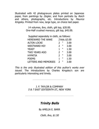 Illustrated with 42 photogravure plates printed on Japanese
paper, from paintings by Zeigler, and from portraits by Reich
and others, photographs, etc. Introductions by Maurice
Kingsley. Printed from new, large type, on choice laid paper.
14 volumes, 8vo, cloth, gilt top, $20.00.
One-Half crushed morocco, gilt top, $45.00.
Supplied separately in cloth, as follows:
HEREWARD THE WAKE 2Vols.$3.00
ALTON LOCKE 2 " 3.00
WESTWARD HO! 2 " 3.00
YEAST 1 " 1.50
TWO YEARS AGO 2 " 3.00
HYPATIA 2 " 3.00
POEMS 1 " 1.50
LETTERS AND MEMORIES 2 " 3.00
This is the only illustrated edition of this author's works ever
issued. The introductions by Charles Kingsley's son are
particularly interesting and timely.
J. F. TAYLOR & COMPANY
5 & 7 EAST SIXTEENTH ST., NEW YORK
Trinity Bells
By AMELIA E. BARR
Cloth, 8vo, $1.50
 