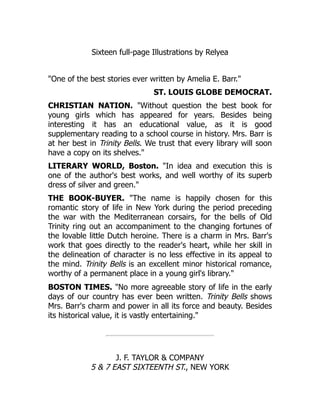 Sixteen full-page Illustrations by Relyea
"One of the best stories ever written by Amelia E. Barr."
ST. LOUIS GLOBE DEMOCRAT.
CHRISTIAN NATION. "Without question the best book for
young girls which has appeared for years. Besides being
interesting it has an educational value, as it is good
supplementary reading to a school course in history. Mrs. Barr is
at her best in Trinity Bells. We trust that every library will soon
have a copy on its shelves."
LITERARY WORLD, Boston. "In idea and execution this is
one of the author's best works, and well worthy of its superb
dress of silver and green."
THE BOOK-BUYER. "The name is happily chosen for this
romantic story of life in New York during the period preceding
the war with the Mediterranean corsairs, for the bells of Old
Trinity ring out an accompaniment to the changing fortunes of
the lovable little Dutch heroine. There is a charm in Mrs. Barr's
work that goes directly to the reader's heart, while her skill in
the delineation of character is no less effective in its appeal to
the mind. Trinity Bells is an excellent minor historical romance,
worthy of a permanent place in a young girl's library."
BOSTON TIMES. "No more agreeable story of life in the early
days of our country has ever been written. Trinity Bells shows
Mrs. Barr's charm and power in all its force and beauty. Besides
its historical value, it is vastly entertaining."
J. F. TAYLOR & COMPANY
5 & 7 EAST SIXTEENTH ST., NEW YORK
 