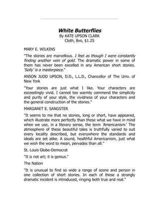 White Butterflies
By KATE UPSON CLARK
Cloth, 8vo, $1.25
MARY E. WILKINS
"The stories are marvellous. I feel as though I were constantly
finding another vein of gold. The dramatic power in some of
them has never been excelled in any American short stories.
'Solly' is a masterpiece."
ANSON JUDD UPSON, D.D., L.L.D., Chancellor of The Univ. of
New York
"Your stories are just what I like. Your characters are
exceedingly vivid. I cannot too warmly commend the simplicity
and purity of your style, the vividness of your characters and
the general construction of the stories."
MARGARET E. SANGSTER
"It seems to me that no stories, long or short, have appeared,
which illustrate more perfectly than these what we have in mind
when we use, in a literary sense, the term 'Americanism.' The
atmosphere of these beautiful tales is truthfully varied to suit
every locality described, but everywhere the standards and
ideals are set alike. A sound, healthful Americanism, just what
we wish the word to mean, pervades than all."
St. Louis Globe-Democrat
"It is not art; it is genius."
The Nation
"It is unusual to find so wide a range of scene and person in
one collection of short stories. In each of these a strongly
dramatic incident is introduced, ringing both true and real."
 