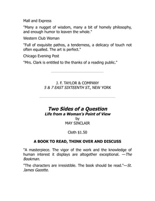 Mall and Express
"Many a nugget of wisdom, many a bit of homely philosophy,
and enough humor to leaven the whole."
Western Club Woman
"Full of exquisite pathos, a tenderness, a delicacy of touch not
often equalled. The art is perfect."
Chicago Evening Post
"Mrs. Clark is entitled to the thanks of a reading public."
J. F. TAYLOR & COMPANY
5 & 7 EAST SIXTEENTH ST., NEW YORK
Two Sides of a Question
Life from a Woman's Point of View
by
MAY SINCLAIR
Cloth $1.50
A BOOK TO READ, THINK OVER AND DISCUSS
"A masterpiece. The vigor of the work and the knowledge of
human interest it displays are altogether exceptional. —The
Bookman.
"The characters are irresistible. The book should be read."—St.
James Gazette.
 