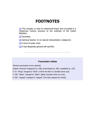 FOOTNOTES
[1] The chupaty, or cake of unleavened bread, that circulated in a
mysterious manner previous to the outbreak of the Indian
Rebellion.
[2] Secretary.
[3] Spiritual teacher. In its nearest interpretation, Godparent.
[4] A kind of sedan chair.
[5] A last desperate general self sacrifice.
Transcriber's Notes
Obvious punctuation errors repaired.
Hyphen removed: bodyguard (p. 208), prearranged (p. 205), waistband (p. 142).
P. 16: "thing" changed to "think" (I think the Rani is a devilish clever girl).
P. 109: "Ahbar" changed to "Akbar" (Akbar knoweth whom to trust).
P. 295: "clapsed" changed to "clasped" (The Rani clasped her hands).
 