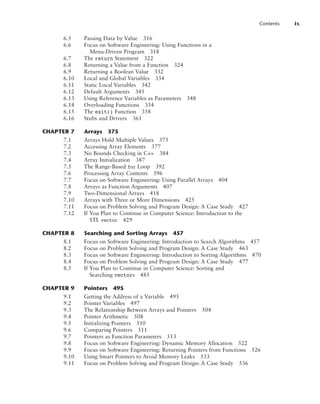 Contents ix
6.5 Passing Data by Value 316
6.6 Focus on Software Engineering: Using Functions in a
Menu-Driven Program 318
6.7 The return Statement 322
6.8 Returning a Value from a Function 324
6.9 Returning a Boolean Value 332
6.10 Local and Global Variables 334
6.11 Static Local Variables 342
6.12 Default Arguments 345
6.13 Using Reference Variables as Parameters 348
6.14 Overloading Functions 354
6.15 The exit() Function 358
6.16 Stubs and Drivers 361
CHAPTER 7 Arrays 375
7.1 Arrays Hold Multiple Values 375
7.2 Accessing Array Elements 377
7.3 No Bounds Checking in C++ 384
7.4 Array Initialization 387
7.5 The Range-Based for Loop 392
7.6 Processing Array Contents 396
7.7 Focus on Software Engineering: Using Parallel Arrays 404
7.8 Arrays as Function Arguments 407
7.9 Two-Dimensional Arrays 418
7.10 Arrays with Three or More Dimensions 425
7.11 Focus on Problem Solving and Program Design: A Case Study 427
7.12 If You Plan to Continue in Computer Science: Introduction to the
STL vector 429
CHAPTER 8 Searching and Sorting Arrays 457
8.1 Focus on Software Engineering: Introduction to Search Algorithms 457
8.2 Focus on Problem Solving and Program Design: A Case Study 463
8.3 Focus on Software Engineering: Introduction to Sorting Algorithms 470
8.4 Focus on Problem Solving and Program Design: A Case Study 477
8.5 If You Plan to Continue in Computer Science: Sorting and
Searching vectors 485
CHAPTER 9 Pointers 495
9.1 Getting the Address of a Variable 495
9.2 Pointer Variables 497
9.3 The Relationship Between Arrays and Pointers 504
9.4 Pointer Arithmetic 508
9.5 Initializing Pointers 510
9.6 Comparing Pointers 511
9.7 Pointers as Function Parameters 513
9.8 Focus on Software Engineering: Dynamic Memory Allocation 522
9.9 Focus on Software Engineering: Returning Pointers from Functions 526
9.10 Using Smart Pointers to Avoid Memory Leaks 533
9.11 Focus on Problem Solving and Program Design: A Case Study 536
 