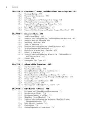 x Contents
CHAPTER 10 Characters, C-Strings, and More About the string Class 547
10.1 Character Testing 547
10.2 Character Case Conversion 551
10.3 C-Strings 554
10.4 Library Functions for Working with C-Strings 558
10.5 C-String/Numeric Conversion Functions 569
10.6 Focus on Software Engineering: Writing Your Own
C-String-Handling Functions 575
10.7 More About the C++ string Class 581
10.8 Focus on Problem Solving and Program Design: A Case Study 590
CHAPTER 11 Structured Data 599
11.1 Abstract Data Types 599
11.2 Focus on Software Engineering: Combining Data into Structures 601
11.3 Accessing Structure Members 604
11.4 Initializing a Structure 608
11.5 Arrays of Structures 611
11.6 Focus on Software Engineering: Nested Structures 613
11.7 Structures as Function Arguments 617
11.8 Returning a Structure from a Function 620
11.9 Pointers to Structures 623
11.10 Focus on Software Engineering: When to Use ., When to Use ->,
and When to Use * 626
11.11 Unions 628
11.12 Enumerated Data Types 632
CHAPTER 12 Advanced File Operations 657
12.1 File Operations 657
12.2 File Output Formatting 663
12.3 Passing File Stream Objects to Functions 665
12.4 More Detailed Error Testing 667
12.5 Member Functions for Reading and Writing Files 670
12.6 Focus on Software Engineering: Working with Multiple Files 678
12.7 Binary Files 680
12.8 Creating Records with Structures 685
12.9 Random-Access Files 689
12.10 Opening a File for Both Input and Output 697
CHAPTER 13 Introduction to Classes 711
13.1 Procedural and Object-Oriented Programming 711
13.2 Introduction to Classes 718
13.3 Defining an Instance of a Class 723
13.4 Why Have Private Members? 736
13.5 Focus on Software Engineering: Separating Class Specification
from Implementation 737
13.6 Inline Member Functions 743
13.7 Constructors 746
13.8 Passing Arguments to Constructors 750
 