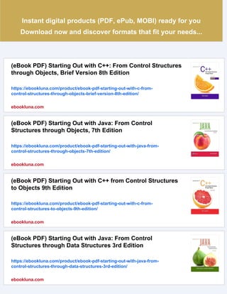 Instant digital products (PDF, ePub, MOBI) ready for you
Download now and discover formats that fit your needs...
(eBook PDF) Starting Out with C++: From Control Structures
through Objects, Brief Version 8th Edition
https://ebookluna.com/product/ebook-pdf-starting-out-with-c-from-
control-structures-through-objects-brief-version-8th-edition/
ebookluna.com
(eBook PDF) Starting Out with Java: From Control
Structures through Objects, 7th Edition
https://ebookluna.com/product/ebook-pdf-starting-out-with-java-from-
control-structures-through-objects-7th-edition/
ebookluna.com
(eBook PDF) Starting Out with C++ from Control Structures
to Objects 9th Edition
https://ebookluna.com/product/ebook-pdf-starting-out-with-c-from-
control-structures-to-objects-9th-edition/
ebookluna.com
(eBook PDF) Starting Out with Java: From Control
Structures through Data Structures 3rd Edition
https://ebookluna.com/product/ebook-pdf-starting-out-with-java-from-
control-structures-through-data-structures-3rd-edition/
ebookluna.com
 