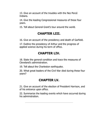 13. Give an account of the troubles with the Nez Percé
Indians.
14. Give the leading Congressional measures of these four
years.
15. Tell about General Grant's tour around the world.
CHAPTER LIII.
16. Give an account of the presidency and death of Garfield.
17. Outline the presidency of Arthur and the progress of
applied science during his term of office.
CHAPTER LIV.
18. State the general condition and trace the measures of
Cleveland's administration.
19. Tell about the Charleston earthquake.
20. What great leaders of the Civil War died during these four
years?
CHAPTER LV.
21. Give an account of the election of President Harrison, and
of his entrance upon office.
22. Summarize the leading events which have occurred during
his administration.
 