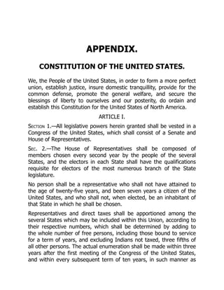 APPENDIX.
CONSTITUTION OF THE UNITED STATES.
We, the People of the United States, in order to form a more perfect
union, establish justice, insure domestic tranquillity, provide for the
common defense, promote the general welfare, and secure the
blessings of liberty to ourselves and our posterity, do ordain and
establish this Constitution for the United States of North America.
ARTICLE I.
Section 1.—All legislative powers herein granted shall be vested in a
Congress of the United States, which shall consist of a Senate and
House of Representatives.
Sec. 2.—The House of Representatives shall be composed of
members chosen every second year by the people of the several
States, and the electors in each State shall have the qualifications
requisite for electors of the most numerous branch of the State
legislature.
No person shall be a representative who shall not have attained to
the age of twenty-five years, and been seven years a citizen of the
United States, and who shall not, when elected, be an inhabitant of
that State in which he shall be chosen.
Representatives and direct taxes shall be apportioned among the
several States which may be included within this Union, according to
their respective numbers, which shall be determined by adding to
the whole number of free persons, including those bound to service
for a term of years, and excluding Indians not taxed, three fifths of
all other persons. The actual enumeration shall be made within three
years after the first meeting of the Congress of the United States,
and within every subsequent term of ten years, in such manner as
 
