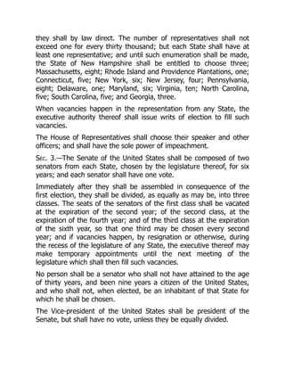 they shall by law direct. The number of representatives shall not
exceed one for every thirty thousand; but each State shall have at
least one representative; and until such enumeration shall be made,
the State of New Hampshire shall be entitled to choose three;
Massachusetts, eight; Rhode Island and Providence Plantations, one;
Connecticut, five; New York, six; New Jersey, four; Pennsylvania,
eight; Delaware, one; Maryland, six; Virginia, ten; North Carolina,
five; South Carolina, five; and Georgia, three.
When vacancies happen in the representation from any State, the
executive authority thereof shall issue writs of election to fill such
vacancies.
The House of Representatives shall choose their speaker and other
officers; and shall have the sole power of impeachment.
Sec. 3.—The Senate of the United States shall be composed of two
senators from each State, chosen by the legislature thereof, for six
years; and each senator shall have one vote.
Immediately after they shall be assembled in consequence of the
first election, they shall be divided, as equally as may be, into three
classes. The seats of the senators of the first class shall be vacated
at the expiration of the second year; of the second class, at the
expiration of the fourth year; and of the third class at the expiration
of the sixth year, so that one third may be chosen every second
year; and if vacancies happen, by resignation or otherwise, during
the recess of the legislature of any State, the executive thereof may
make temporary appointments until the next meeting of the
legislature which shall then fill such vacancies.
No person shall be a senator who shall not have attained to the age
of thirty years, and been nine years a citizen of the United States,
and who shall not, when elected, be an inhabitant of that State for
which he shall be chosen.
The Vice-president of the United States shall be president of the
Senate, but shall have no vote, unless they be equally divided.
 