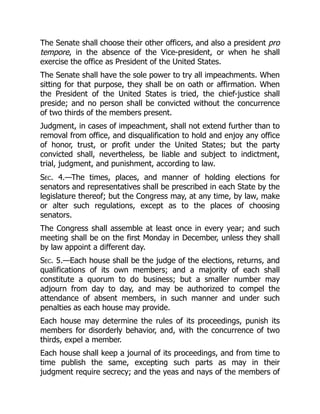The Senate shall choose their other officers, and also a president pro
tempore, in the absence of the Vice-president, or when he shall
exercise the office as President of the United States.
The Senate shall have the sole power to try all impeachments. When
sitting for that purpose, they shall be on oath or affirmation. When
the President of the United States is tried, the chief-justice shall
preside; and no person shall be convicted without the concurrence
of two thirds of the members present.
Judgment, in cases of impeachment, shall not extend further than to
removal from office, and disqualification to hold and enjoy any office
of honor, trust, or profit under the United States; but the party
convicted shall, nevertheless, be liable and subject to indictment,
trial, judgment, and punishment, according to law.
Sec. 4.—The times, places, and manner of holding elections for
senators and representatives shall be prescribed in each State by the
legislature thereof; but the Congress may, at any time, by law, make
or alter such regulations, except as to the places of choosing
senators.
The Congress shall assemble at least once in every year; and such
meeting shall be on the first Monday in December, unless they shall
by law appoint a different day.
Sec. 5.—Each house shall be the judge of the elections, returns, and
qualifications of its own members; and a majority of each shall
constitute a quorum to do business; but a smaller number may
adjourn from day to day, and may be authorized to compel the
attendance of absent members, in such manner and under such
penalties as each house may provide.
Each house may determine the rules of its proceedings, punish its
members for disorderly behavior, and, with the concurrence of two
thirds, expel a member.
Each house shall keep a journal of its proceedings, and from time to
time publish the same, excepting such parts as may in their
judgment require secrecy; and the yeas and nays of the members of
 