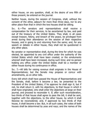 either house, on any question, shall, at the desire of one fifth of
those present, be entered on the journal.
Neither house, during the session of Congress, shall, without the
consent of the other, adjourn for more than three days, nor to any
other place than that in which the two houses shall be sitting.
Sec. 6.—The senators and representatives shall receive a
compensation for their services, to be ascertained by law, and paid
out of the treasury of the United States. They shall, in all cases
except treason, felony, and breach of the peace, be privileged from
arrest during their attendance on the session of their respective
houses, and in going to and returning from the same; and, for any
speech or debate in either house, they shall not be questioned in
any other place.
No senator or representative shall, during the time for which he was
elected, be appointed to any civil office under the authority of the
United States which shall have been created, or the emoluments
whereof shall have been increased, during such time; and no person
holding any office under the United States shall be a member of
either house during his continuance in office.
Sec. 7.—All bills for raising revenue shall originate in the House of
Representatives; but the Senate may propose or concur with
amendments, as on other bills.
Every bill which shall have passed the House of Representatives and
the Senate, shall, before it become a law, be presented to the
President of the United States; if he approve he shall sign it; but if
not, he shall return it, with his objections, to that house in which it
shall have originated, who shall enter the objections at large on their
journal, and proceed to reconsider it. If, after such reconsideration,
two thirds of that house shall agree to pass the bill, it shall be sent,
together with the objections, to the other house, by which it shall
likewise be reconsidered, and, if approved by two thirds of that
house, it shall become a law. But, in all such cases, the votes of both
houses shall be determined by yeas and nays; and the names of the
 
