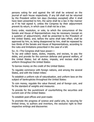 persons voting for and against the bill shall be entered on the
journal of each house respectively. If any bill shall not be returned
by the President within ten days (Sundays excepted) after it shall
have been presented to him, the same shall be a law in like manner
as if he had signed it, unless the Congress by their adjournment
prevent its return, in which case it shall not be a law.
Every order, resolution, or vote, to which the concurrence of the
Senate and House of Representatives may be necessary (except on
a question of adjournment), shall be presented to the President of
the United States; and, before the same shall take effect, shall be
approved by him, or, being disapproved by him, shall be repassed by
two thirds of the Senate and House of Representatives, according to
the rules and limitations prescribed in the case of a bill.
Sec. 8.—The Congress shall have power:—
To lay and collect taxes, duties, imposts, and excises, to pay the
debts, and provide for the common defense and general welfare, of
the United States; but all duties, imposts, and excises shall be
uniform throughout the United States:
To borrow money on the credit of the United States:
To regulate commerce with foreign nations, and among the several
States, and with the Indian tribes:
To establish a uniform rule of naturalization, and uniform laws on the
subject of bankruptcies throughout the United States:
To coin money, regulate the value thereof, and of foreign coin, and
fix the standard of weights and measures:
To provide for the punishment of counterfeiting the securities and
current coin of the United States:
To establish post-offices and post-roads:
To promote the progress of science and useful arts, by securing for
limited times, to authors and inventors, the exclusive right to their
respective writings and discoveries:
 