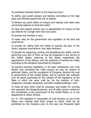 To constitute tribunals inferior to the Supreme Court:
To define and punish piracies and felonies committed on the high
seas, and offenses against the law of nations:
To declare war, grant letters of marque and reprisal, and make rules
concerning captures on land and water:
To raise and support armies; but no appropriation of money to that
use shall be for a longer term than two years:
To provide and maintain a navy:
To make rules for the government and regulation of the land and
naval forces:
To provide for calling forth the militia to execute the laws of the
Union, suppress insurrections, and repel invasions:
To provide for organizing, arming, and disciplining the militia, and for
governing such part of them as may be employed in the service of
the United States, reserving to the States respectively the
appointment of the officers, and the authority of training the militia
according to the discipline prescribed by Congress:
To exercise exclusive legislation, in all cases whatsoever, over such
district (not exceeding ten miles square) as may, by cession of
particular States, and the acceptance of Congress, become the seat
of government of the United States, and to exercise like authority
over all places purchased by the consent of the legislature of the
State in which the same shall be, for the erection of forts,
magazines, arsenals, dockyards, and other needful buildings:—And
To make all laws which shall be necessary and proper for carrying
into execution the foregoing powers, and all other powers vested by
this Constitution in the government of the United States, or in any
department or officer thereof.
Sec. 9.—The migration or importation of such persons, as any of the
States now existing shall think proper to admit, shall not be
prohibited by the Congress prior to the year one thousand eight
 