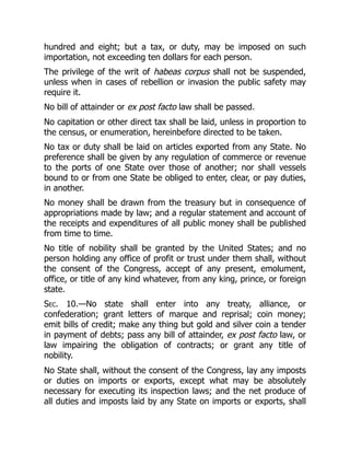 hundred and eight; but a tax, or duty, may be imposed on such
importation, not exceeding ten dollars for each person.
The privilege of the writ of habeas corpus shall not be suspended,
unless when in cases of rebellion or invasion the public safety may
require it.
No bill of attainder or ex post facto law shall be passed.
No capitation or other direct tax shall be laid, unless in proportion to
the census, or enumeration, hereinbefore directed to be taken.
No tax or duty shall be laid on articles exported from any State. No
preference shall be given by any regulation of commerce or revenue
to the ports of one State over those of another; nor shall vessels
bound to or from one State be obliged to enter, clear, or pay duties,
in another.
No money shall be drawn from the treasury but in consequence of
appropriations made by law; and a regular statement and account of
the receipts and expenditures of all public money shall be published
from time to time.
No title of nobility shall be granted by the United States; and no
person holding any office of profit or trust under them shall, without
the consent of the Congress, accept of any present, emolument,
office, or title of any kind whatever, from any king, prince, or foreign
state.
Sec. 10.—No state shall enter into any treaty, alliance, or
confederation; grant letters of marque and reprisal; coin money;
emit bills of credit; make any thing but gold and silver coin a tender
in payment of debts; pass any bill of attainder, ex post facto law, or
law impairing the obligation of contracts; or grant any title of
nobility.
No State shall, without the consent of the Congress, lay any imposts
or duties on imports or exports, except what may be absolutely
necessary for executing its inspection laws; and the net produce of
all duties and imposts laid by any State on imports or exports, shall
 