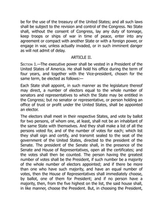 be for the use of the treasury of the United States; and all such laws
shall be subject to the revision and control of the Congress. No State
shall, without the consent of Congress, lay any duty of tonnage,
keep troops or ships of war in time of peace, enter into any
agreement or compact with another State or with a foreign power, or
engage in war, unless actually invaded, or in such imminent danger
as will not admit of delay.
ARTICLE II.
Section 1.—The executive power shall be vested in a President of the
United States of America. He shall hold his office during the term of
four years, and together with the Vice-president, chosen for the
same term, be elected as follows:—
Each State shall appoint, in such manner as the legislature thereof
may direct, a number of electors equal to the whole number of
senators and representatives to which the State may be entitled in
the Congress; but no senator or representative, or person holding an
office of trust or profit under the United States, shall be appointed
an elector.
The electors shall meet in their respective States, and vote by ballot
for two persons, of whom one, at least, shall not be an inhabitant of
the same State with themselves. And they shall make a list of all the
persons voted for, and of the number of votes for each; which list
they shall sign and certify, and transmit sealed to the seat of the
government of the United States, directed to the president of the
Senate. The president of the Senate shall, in the presence of the
Senate and House of Representatives, open all the certificates; and
the votes shall then be counted. The person having the greatest
number of votes shall be the President, if such number be a majority
of the whole number of electors appointed; and if there be more
than one who have such majority, and have an equal number of
votes, then the House of Representatives shall immediately choose,
by ballot, one of them for President; and if no person have a
majority, then, from the five highest on the list, the said house shall,
in like manner, choose the President. But, in choosing the President,
 