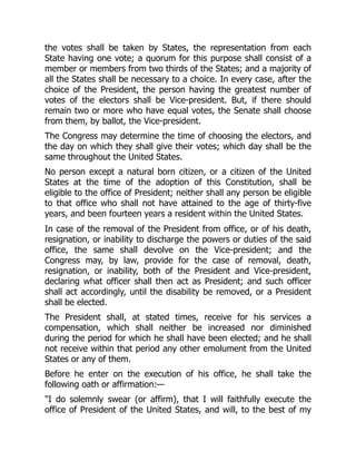 the votes shall be taken by States, the representation from each
State having one vote; a quorum for this purpose shall consist of a
member or members from two thirds of the States; and a majority of
all the States shall be necessary to a choice. In every case, after the
choice of the President, the person having the greatest number of
votes of the electors shall be Vice-president. But, if there should
remain two or more who have equal votes, the Senate shall choose
from them, by ballot, the Vice-president.
The Congress may determine the time of choosing the electors, and
the day on which they shall give their votes; which day shall be the
same throughout the United States.
No person except a natural born citizen, or a citizen of the United
States at the time of the adoption of this Constitution, shall be
eligible to the office of President; neither shall any person be eligible
to that office who shall not have attained to the age of thirty-five
years, and been fourteen years a resident within the United States.
In case of the removal of the President from office, or of his death,
resignation, or inability to discharge the powers or duties of the said
office, the same shall devolve on the Vice-president; and the
Congress may, by law, provide for the case of removal, death,
resignation, or inability, both of the President and Vice-president,
declaring what officer shall then act as President; and such officer
shall act accordingly, until the disability be removed, or a President
shall be elected.
The President shall, at stated times, receive for his services a
compensation, which shall neither be increased nor diminished
during the period for which he shall have been elected; and he shall
not receive within that period any other emolument from the United
States or any of them.
Before he enter on the execution of his office, he shall take the
following oath or affirmation:—
"I do solemnly swear (or affirm), that I will faithfully execute the
office of President of the United States, and will, to the best of my
 