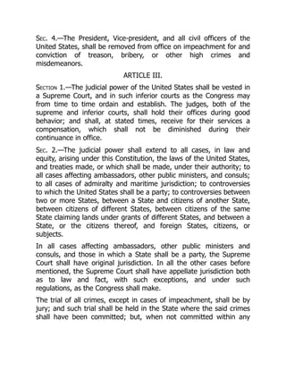 Sec. 4.—The President, Vice-president, and all civil officers of the
United States, shall be removed from office on impeachment for and
conviction of treason, bribery, or other high crimes and
misdemeanors.
ARTICLE III.
Section 1.—The judicial power of the United States shall be vested in
a Supreme Court, and in such inferior courts as the Congress may
from time to time ordain and establish. The judges, both of the
supreme and inferior courts, shall hold their offices during good
behavior; and shall, at stated times, receive for their services a
compensation, which shall not be diminished during their
continuance in office.
Sec. 2.—The judicial power shall extend to all cases, in law and
equity, arising under this Constitution, the laws of the United States,
and treaties made, or which shall be made, under their authority; to
all cases affecting ambassadors, other public ministers, and consuls;
to all cases of admiralty and maritime jurisdiction; to controversies
to which the United States shall be a party; to controversies between
two or more States, between a State and citizens of another State,
between citizens of different States, between citizens of the same
State claiming lands under grants of different States, and between a
State, or the citizens thereof, and foreign States, citizens, or
subjects.
In all cases affecting ambassadors, other public ministers and
consuls, and those in which a State shall be a party, the Supreme
Court shall have original jurisdiction. In all the other cases before
mentioned, the Supreme Court shall have appellate jurisdiction both
as to law and fact, with such exceptions, and under such
regulations, as the Congress shall make.
The trial of all crimes, except in cases of impeachment, shall be by
jury; and such trial shall be held in the State where the said crimes
shall have been committed; but, when not committed within any
 