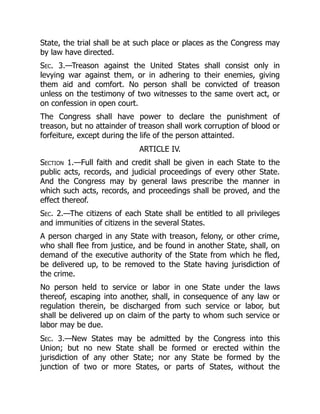 State, the trial shall be at such place or places as the Congress may
by law have directed.
Sec. 3.—Treason against the United States shall consist only in
levying war against them, or in adhering to their enemies, giving
them aid and comfort. No person shall be convicted of treason
unless on the testimony of two witnesses to the same overt act, or
on confession in open court.
The Congress shall have power to declare the punishment of
treason, but no attainder of treason shall work corruption of blood or
forfeiture, except during the life of the person attainted.
ARTICLE IV.
Section 1.—Full faith and credit shall be given in each State to the
public acts, records, and judicial proceedings of every other State.
And the Congress may by general laws prescribe the manner in
which such acts, records, and proceedings shall be proved, and the
effect thereof.
Sec. 2.—The citizens of each State shall be entitled to all privileges
and immunities of citizens in the several States.
A person charged in any State with treason, felony, or other crime,
who shall flee from justice, and be found in another State, shall, on
demand of the executive authority of the State from which he fled,
be delivered up, to be removed to the State having jurisdiction of
the crime.
No person held to service or labor in one State under the laws
thereof, escaping into another, shall, in consequence of any law or
regulation therein, be discharged from such service or labor, but
shall be delivered up on claim of the party to whom such service or
labor may be due.
Sec. 3.—New States may be admitted by the Congress into this
Union; but no new State shall be formed or erected within the
jurisdiction of any other State; nor any State be formed by the
junction of two or more States, or parts of States, without the
 