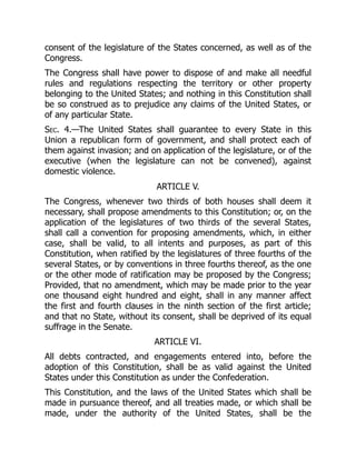 consent of the legislature of the States concerned, as well as of the
Congress.
The Congress shall have power to dispose of and make all needful
rules and regulations respecting the territory or other property
belonging to the United States; and nothing in this Constitution shall
be so construed as to prejudice any claims of the United States, or
of any particular State.
Sec. 4.—The United States shall guarantee to every State in this
Union a republican form of government, and shall protect each of
them against invasion; and on application of the legislature, or of the
executive (when the legislature can not be convened), against
domestic violence.
ARTICLE V.
The Congress, whenever two thirds of both houses shall deem it
necessary, shall propose amendments to this Constitution; or, on the
application of the legislatures of two thirds of the several States,
shall call a convention for proposing amendments, which, in either
case, shall be valid, to all intents and purposes, as part of this
Constitution, when ratified by the legislatures of three fourths of the
several States, or by conventions in three fourths thereof, as the one
or the other mode of ratification may be proposed by the Congress;
Provided, that no amendment, which may be made prior to the year
one thousand eight hundred and eight, shall in any manner affect
the first and fourth clauses in the ninth section of the first article;
and that no State, without its consent, shall be deprived of its equal
suffrage in the Senate.
ARTICLE VI.
All debts contracted, and engagements entered into, before the
adoption of this Constitution, shall be as valid against the United
States under this Constitution as under the Confederation.
This Constitution, and the laws of the United States which shall be
made in pursuance thereof, and all treaties made, or which shall be
made, under the authority of the United States, shall be the
 
