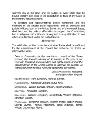 supreme law of the land; and the judges in every State shall be
bound thereby, any thing in the constitution or laws of any State to
the contrary notwithstanding.
The senators and representatives before mentioned, and the
members of the several State legislatures, and all executive and
judicial officers, both of the United States and of the several States,
shall be bound by oath or affirmation to support this Constitution;
but no religious test shall ever be required as a qualification to any
office or public trust under the United States.
ARTICLE VII.
The ratification of the conventions of nine States shall be sufficient
for the establishment of this Constitution between the States so
ratifying the same.
Done in Convention by the unanimous consent of the States
present, the seventeenth day of September, in the year of our
Lord one thousand seven hundred and eighty-seven, and of the
Independence of the United States of America the twelfth. In
witness whereof we have hereunto subscribed our names.
George Washington, President,
and Deputy from Virginia.
New Hampshire.—John Langdon, Nicholas Gilman.
Massachusetts.—Nathaniel Gorham, Rufus King.
Connecticut.—William Samuel Johnson, Roger Sherman.
New York.—Alexander Hamilton.
New Jersey.—William Livingston, David Bearly, William Patterson,
Jonathan Dayton.
Pennsylvania.—Benjamin Franklin, Thomas Mifflin, Robert Morris,
George Clymer, Thomas Fitzsimons, Jared Ingersoll, James
Wilson, Gouverneur Morris.
 