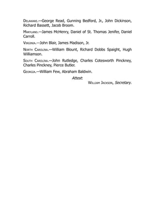 Delaware.—George Read, Gunning Bedford, Jr., John Dickinson,
Richard Bassett, Jacob Broom.
Maryland.—James McHenry, Daniel of St. Thomas Jenifer, Daniel
Carroll.
Virginia.—John Blair, James Madison, Jr.
North Carolina.—William Blount, Richard Dobbs Spaight, Hugh
Williamson.
South Carolina.—John Rutledge, Charles Cotesworth Pinckney,
Charles Pinckney, Pierce Butler.
Georgia.—William Few, Abraham Baldwin.
Attest:
William Jackson, Secretary.
 