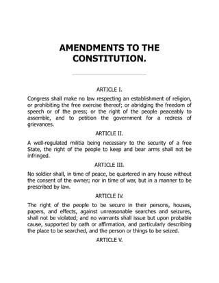 AMENDMENTS TO THE
CONSTITUTION.
ARTICLE I.
Congress shall make no law respecting an establishment of religion,
or prohibiting the free exercise thereof; or abridging the freedom of
speech or of the press; or the right of the people peaceably to
assemble, and to petition the government for a redress of
grievances.
ARTICLE II.
A well-regulated militia being necessary to the security of a free
State, the right of the people to keep and bear arms shall not be
infringed.
ARTICLE III.
No soldier shall, in time of peace, be quartered in any house without
the consent of the owner; nor in time of war, but in a manner to be
prescribed by law.
ARTICLE IV.
The right of the people to be secure in their persons, houses,
papers, and effects, against unreasonable searches and seizures,
shall not be violated; and no warrants shall issue but upon probable
cause, supported by oath or affirmation, and particularly describing
the place to be searched, and the person or things to be seized.
ARTICLE V.
 