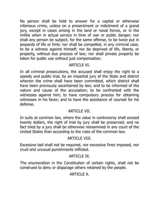 No person shall be held to answer for a capital or otherwise
infamous crime, unless on a presentment or indictment of a grand
jury, except in cases arising in the land or naval forces, or in the
militia when in actual service in time of war or public danger; nor
shall any person be subject, for the same offense, to be twice put in
jeopardy of life or limb; nor shall be compelled, in any criminal case,
to be a witness against himself; nor be deprived of life, liberty, or
property, without due process of law; nor shall private property be
taken for public use without just compensation.
ARTICLE VI.
In all criminal prosecutions, the accused shall enjoy the right to a
speedy and public trial, by an impartial jury of the State and district
wherein the crime shall have been committed, which district shall
have been previously ascertained by law; and to be informed of the
nature and cause of the accusation; to be confronted with the
witnesses against him; to have compulsory process for obtaining
witnesses in his favor; and to have the assistance of counsel for his
defense.
ARTICLE VII.
In suits at common law, where the value in controversy shall exceed
twenty dollars, the right of trial by jury shall be preserved; and no
fact tried by a jury shall be otherwise reexamined in any court of the
United States than according to the rules of the common law.
ARTICLE VIII.
Excessive bail shall not be required, nor excessive fines imposed, nor
cruel and unusual punishments inflicted.
ARTICLE IX.
The enumeration in the Constitution of certain rights, shall not be
construed to deny or disparage others retained by the people.
ARTICLE X.
 