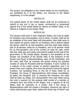 The powers not delegated to the United States by the Constitution,
nor prohibited by it to the States, are reserved to the States
respectively, or to the people.
ARTICLE XI.
The judicial power of the United States shall not be construed to
extend to any suit in law or equity, commenced or prosecuted
against one of the United States by citizens of another State, or by
citizens or subjects of any foreign State.
ARTICLE XII.
The electors shall meet in their respective States, and vote by ballot
for President and Vice-president, one of whom, at least, shall not be
an inhabitant of the same State with themselves; they shall name in
their ballots the person voted for as President, and in distinct ballots
the person voted for as Vice-president; and they shall make distinct
lists of all persons voted for as President, and of all persons voted
for as Vice-president, and of the number of votes for each, which
lists they shall sign and certify and transmit sealed to the seat of the
government of the United States, directed to the president of the
Senate; the president of the Senate shall, in the presence of the
Senate and House of Representatives, open all the certificates, and
the votes shall then be counted; the person having the greatest
number of votes for President shall be President, if such number be
a majority of the whole number of electors appointed; and if no
person have such majority, then from the persons having the highest
numbers, not exceeding three on the list of those voted for as
President, the House of Representatives shall choose immediately,
by ballot, the President. But, in choosing the President, the votes
shall be taken by States, the representation from each State having
one vote; a quorum for this purpose shall consist of a member or
members from two thirds of the States, and a majority of all the
States shall be necessary to a choice. And if the House of
Representatives shall not choose a President, whenever the right of
choice shall devolve upon them, before the fourth day of March next
 