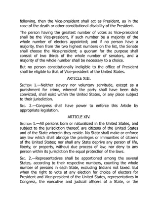 following, then the Vice-president shall act as President, as in the
case of the death or other constitutional disability of the President.
The person having the greatest number of votes as Vice-president
shall be the Vice-president, if such number be a majority of the
whole number of electors appointed; and if no person have a
majority, then from the two highest numbers on the list, the Senate
shall choose the Vice-president; a quorum for the purpose shall
consist of two thirds of the whole number of senators, and a
majority of the whole number shall be necessary to a choice.
But no person constitutionally ineligible to the office of President
shall be eligible to that of Vice-president of the United States.
ARTICLE XIII.
Section 1.—Neither slavery nor voluntary servitude, except as a
punishment for crime, whereof the party shall have been duly
convicted, shall exist within the United States, or any place subject
to their jurisdiction.
Sec. 2.—Congress shall have power to enforce this Article by
appropriate legislation.
ARTICLE XIV.
Section 1.—All persons born or naturalized in the United States, and
subject to the jurisdiction thereof, are citizens of the United States
and of the State wherein they reside. No State shall make or enforce
any law which shall abridge the privileges or immunities of citizens
of the United States; nor shall any State deprive any person of life,
liberty, or property, without due process of law, nor deny to any
person within its jurisdiction the equal protection of the laws.
Sec. 2.—Representatives shall be apportioned among the several
States, according to their respective numbers, counting the whole
number of persons in each State, excluding Indians not taxed. But
when the right to vote at any election for choice of electors for
President and Vice-president of the United States, representatives in
Congress, the executive and judicial officers of a State, or the
 