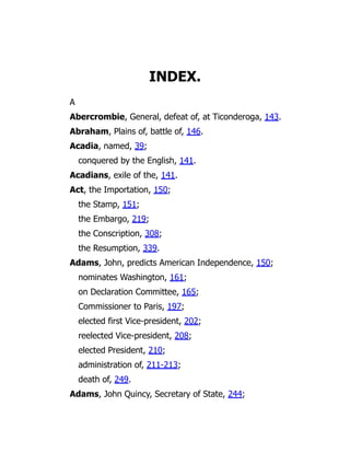 INDEX.
A
Abercrombie, General, defeat of, at Ticonderoga, 143.
Abraham, Plains of, battle of, 146.
Acadia, named, 39;
conquered by the English, 141.
Acadians, exile of the, 141.
Act, the Importation, 150;
the Stamp, 151;
the Embargo, 219;
the Conscription, 308;
the Resumption, 339.
Adams, John, predicts American Independence, 150;
nominates Washington, 161;
on Declaration Committee, 165;
Commissioner to Paris, 197;
elected first Vice-president, 202;
reelected Vice-president, 208;
elected President, 210;
administration of, 211-213;
death of, 249.
Adams, John Quincy, Secretary of State, 244;
 