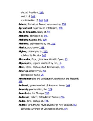 elected President, 247;
sketch of, 248;
administration of, 248, 249.
Adams, Samuel, at Boston town-meeting, 150.
Agricultural Department, established, 360.
Aix-la-Chapelle, treaty of, 93.
Alabama, admission of, 246.
Alabama Claims, the, 330.
Alabama, depredations by the, 315.
Alaska, purchase of, 325.
Algiers, tribute paid to, 210;
subdued by Decatur, 242.
Alexander, Pope, gives New World to Spain, 43.
Algonquins, regions inhabited by the, 16.
Allen, Ethan, captures Fort Ticonderoga, 159.
America, discovery of, 25;
derivation of name, 26.
Amendments to the Constitution, fourteenth and fifteenth,
328.
Amherst, general-in-chief of American forces, 144.
Amnesty proclamation, the, 324.
Anarchists, the Chicago, 352.
Anderson, Robert, defends Fort Sumter, 282.
André, John, capture of, 191.
Andros, Sir Edmund, royal governor of New England, 86;
demands surrender of Connecticut charter, 87;
 