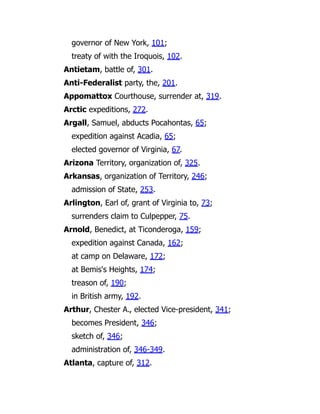 governor of New York, 101;
treaty of with the Iroquois, 102.
Antietam, battle of, 301.
Anti-Federalist party, the, 201.
Appomattox Courthouse, surrender at, 319.
Arctic expeditions, 272.
Argall, Samuel, abducts Pocahontas, 65;
expedition against Acadia, 65;
elected governor of Virginia, 67.
Arizona Territory, organization of, 325.
Arkansas, organization of Territory, 246;
admission of State, 253.
Arlington, Earl of, grant of Virginia to, 73;
surrenders claim to Culpepper, 75.
Arnold, Benedict, at Ticonderoga, 159;
expedition against Canada, 162;
at camp on Delaware, 172;
at Bemis's Heights, 174;
treason of, 190;
in British army, 192.
Arthur, Chester A., elected Vice-president, 341;
becomes President, 346;
sketch of, 346;
administration of, 346-349.
Atlanta, capture of, 312.
 