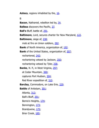 Aztecs, regions inhabited by the, 16.
B
Bacon, Nathaniel, rebellion led by, 74.
Balboa discovers the Pacific, 27.
Ball's Bluff, battle of, 291.
Baltimore, Lord, secures charter for New Maryland, 122.
Baltimore, siege of, 238;
mob at fire on Union soldiers, 282.
Bank of North America, organization of, 192.
Bank of the United States, organization of, 207;
rechartered, 242;
rechartering vetoed by Jackson, 250;
rechartering vetoed by Tyler, 258.
Banks, N. P., in West Virginia, 297;
at Cedar Mountain, 300;
captures Port Hudson, 304;
Red River expedition of, 310.
Barclay, Commodore, on Lake Erie, 229.
Battle of Antietam, 301;
Atlanta, 312;
Ball's Bluff, 291;
Bemis's Heights, 174;
Bennington, 173;
Brandywine, 175;
Brier Creek, 185;
 