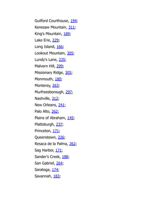 Guilford Courthouse, 194;
Kenesaw Mountain, 311;
King's Mountain, 189;
Lake Erie, 229;
Long Island, 166;
Lookout Mountain, 305;
Lundy's Lane, 235;
Malvern Hill, 299;
Missionary Ridge, 305;
Monmouth, 180;
Monterey, 263;
Murfreesborough, 297;
Nashville, 312;
New Orleans, 241;
Palo Alto, 262;
Plains of Abraham, 145;
Plattsburgh, 237;
Princeton, 171;
Queenstown, 226;
Resaca de la Palma, 262;
Sag Harbor, 171;
Sander's Creek, 188;
San Gabriel, 264;
Saratoga, 174;
Savannah, 183;
 