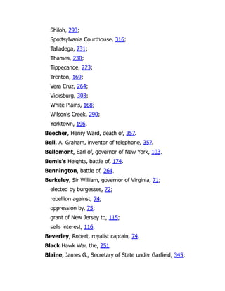 Shiloh, 293;
Spottsylvania Courthouse, 316;
Talladega, 231;
Thames, 230;
Tippecanoe, 223;
Trenton, 169;
Vera Cruz, 264;
Vicksburg, 303;
White Plains, 168;
Wilson's Creek, 290;
Yorktown, 196.
Beecher, Henry Ward, death of, 357.
Bell, A. Graham, inventor of telephone, 357.
Bellomont, Earl of, governor of New York, 103.
Bemis's Heights, battle of, 174.
Bennington, battle of, 264.
Berkeley, Sir William, governor of Virginia, 71;
elected by burgesses, 72;
rebellion against, 74;
oppression by, 75;
grant of New Jersey to, 115;
sells interest, 116.
Beverley, Robert, royalist captain, 74.
Black Hawk War, the, 251.
Blaine, James G., Secretary of State under Garfield, 345;
 