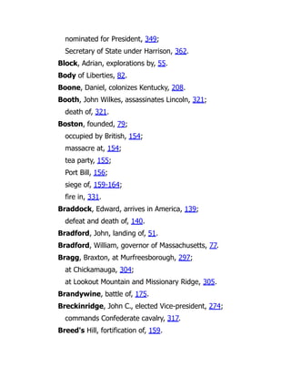 nominated for President, 349;
Secretary of State under Harrison, 362.
Block, Adrian, explorations by, 55.
Body of Liberties, 82.
Boone, Daniel, colonizes Kentucky, 208.
Booth, John Wilkes, assassinates Lincoln, 321;
death of, 321.
Boston, founded, 79;
occupied by British, 154;
massacre at, 154;
tea party, 155;
Port Bill, 156;
siege of, 159-164;
fire in, 331.
Braddock, Edward, arrives in America, 139;
defeat and death of, 140.
Bradford, John, landing of, 51.
Bradford, William, governor of Massachusetts, 77.
Bragg, Braxton, at Murfreesborough, 297;
at Chickamauga, 304;
at Lookout Mountain and Missionary Ridge, 305.
Brandywine, battle of, 175.
Breckinridge, John C., elected Vice-president, 274;
commands Confederate cavalry, 317.
Breed's Hill, fortification of, 159.
 