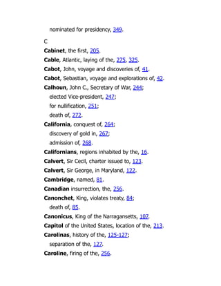 nominated for presidency, 349.
C
Cabinet, the first, 205.
Cable, Atlantic, laying of the, 275, 325.
Cabot, John, voyage and discoveries of, 41.
Cabot, Sebastian, voyage and explorations of, 42.
Calhoun, John C., Secretary of War, 244;
elected Vice-president, 247;
for nullification, 251;
death of, 272.
California, conquest of, 264;
discovery of gold in, 267;
admission of, 268.
Californians, regions inhabited by the, 16.
Calvert, Sir Cecil, charter issued to, 123.
Calvert, Sir George, in Maryland, 122.
Cambridge, named, 81.
Canadian insurrection, the, 256.
Canonchet, King, violates treaty, 84;
death of, 85.
Canonicus, King of the Narragansetts, 107.
Capitol of the United States, location of the, 213.
Carolinas, history of the, 125-127;
separation of the, 127.
Caroline, firing of the, 256.
 