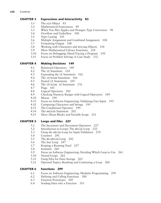 viii Contents
CHAPTER 3 Expressions and Interactivity 83
3.1 The cin Object 83
3.2 Mathematical Expressions 89
3.3 When You Mix Apples and Oranges: Type Conversion 98
3.4 Overflow and Underflow 100
3.5 Type Casting 101
3.6 Multiple Assignment and Combined Assignment 104
3.7 Formatting Output 108
3.8 Working with Characters and string Objects 118
3.9 More Mathematical Library Functions 124
3.10 Focus on Debugging: Hand Tracing a Program 130
3.11 Focus on Problem Solving: A Case Study 132
CHAPTER 4 Making Decisions 149
4.1 Relational Operators 149
4.2 The if Statement 154
4.3 Expanding the if Statement 162
4.4 The if/else Statement 166
4.5 Nested if Statements 169
4.6 The if/else if Statement 176
4.7 Flags 181
4.8 Logical Operators 182
4.9 Checking Numeric Ranges with Logical Operators 189
4.10 Menus 190
4.11 Focus on Software Engineering: Validating User Input 193
4.12 Comparing Characters and Strings 195
4.13 The Conditional Operator 199
4.14 The switch Statement 202
4.15 More About Blocks and Variable Scope 211
CHAPTER 5 Loops and Files 227
5.1 The Increment and Decrement Operators 227
5.2 Introduction to Loops: The while Loop 232
5.3 Using the while Loop for Input Validation 239
5.4 Counters 241
5.5 The do-while Loop 242
5.6 The for Loop 247
5.7 Keeping a Running Total 257
5.8 Sentinels 260
5.9 Focus on Software Engineering: Deciding Which Loop to Use 261
5.10 Nested Loops 262
5.11 Using Files for Data Storage 265
5.12 Optional Topics: Breaking and Continuing a Loop 284
CHAPTER 6 Functions 299
6.1 Focus on Software Engineering: Modular Programming 299
6.2 Defining and Calling Functions 300
6.3 Function Prototypes 309
6.4 Sending Data into a Function 311
 