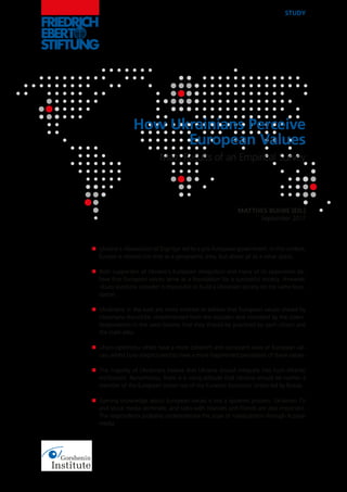 STUDY
MATTHES BUHBE (ED.)
September 2017
How Ukrainians Perceive
European Values
Main Results of an Empirical Survey
Ukraine’s »Revolution of Dignity« led to a pro-European government. In this context,
Europe is viewed not only as a geographic area, but above all as a value space.
Both supporters of Ukraine’s European integration and many of its opponents be-
lieve that European values serve as a foundation for a successful society. However,
»Euro-sceptics« consider it impossible to build a Ukrainian society on the same foun-
dation.
Ukrainians in the east are more inclined to believe that European values shared by
Ukrainians should be »implemented from the outside« and »installed by the state«.
Respondents in the west believe that they should be practised by each citizen and
the state alike.
»Euro-optimists« often have a more coherent and consistent view of European val-
ues, whilst Euro-sceptics tend to have a more fragmented perception of these values.
The majority of Ukrainians believe that Ukraine should integrate into Euro-Atlantic
institutions. Nonetheless, there is a rising attitude that Ukraine should be neither a
member of the European Union nor of the Eurasian Economic Union led by Russia.
Gaining knowledge about European values is not a systemic process. Ukrainian TV
and social media dominate, and talks with relatives and friends are also important.
The respondents probably underestimate the issue of manipulation through Russian
media.
n
n
n
n
n
n
 