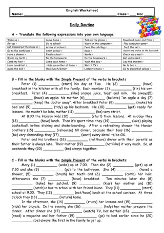 English Worksheet
Name: ___________________________________________ Class : ___ No: ___
Daily Routine
A - Translate the following expressions into your own language.
Wake up = Leave home = Talk on the phone = Download music and films =
Get up = Go to school= Work on the computer = Play computer game=
Get dressed/put the shoes on = Arrive at school = Feed the cat/dog = Surf the net =
Go to the bathroom = Start school = Read = Update my status on the facebook
Have a shower = Finish school = Write = Check my e-mail =
Brush my teeth = Do the homework= Do the housework = Get undressed =
Comb my hair = Come back home = Walk the dog = Say the prayers =
Have breakfast = Help my mother at home = Watch TV = Go to bed =
Make the bed = Have lunch/dinner Listen to music = Go to sleep/fall asleep =
B – Fill in the blanks with the Simple Present of the verbs in brackets:
Peter (1) __________ (start) his day at 7.oo. He (2) __________ (have)
breakfast in the kitchen with all the family. Each member (3) __________ (fix) his own
breakfast. Peter (4) __________ (like) orange juice, toast and milk. He always(5)
__________ (have) an apple: his mother (6)__________ (believe) “an apple a day (7)
__________ (keep) the doctor away”. After breakfast Peter (8) __________ (make) his
bed and (9) __________ (tidy) up his bedroom. He (10) __________ (get) ready for
lessons. He mustn’t be late, mother (11) __________ (be) very strict.
At 8.00 the Hanson kids (12) __________ (start) their lessons. At midday they
(13) __________ (have) lunch. Then it’s sport time: they (14) __________ (love) playing
basketball, in-line staking and skate-boarding. After a refreshing shower the Hanson
brothers (15) __________ (rehearse) till dinner, because their fans (16) __________
(be) very demanding: they (17) __________ (want) every detail to be OK.
Peter and his brothers (18) __________ (not/have) dinner with their parents as
their father is always late. Their mother (19) __________ (not/like) it very much. So, at
weekends they (20) __________ (be) always together.
C – Fill in the blanks with the Simple Present of the verbs in brackets:
Mary (1) __________ (wake) up at 7.00. Then she (2) __________ (get) up at
7.30 and she (3) __________ (go) to the bathroom. She (4) __________ (have) a
shower, (5) __________ (brush) her teeth and (6) __________ (comb) her hair.
Afterwards she (7) __________ (have) breakfast. Ten minutes later she (8)
__________ (take) her satchel, (9) __________ (kiss) her mother and (10)
__________ (catch) a bus to school with her friend Diana. They (11) __________ (start)
school at 9.00. They (12) __________ (not/have) lunch at the school canteen. At three
o’clock they (13) __________ (return) home.
In the afternoon, she (14) __________ (study) her lessons and (15) __________
(ride) her bicycle. In the evening she (16) __________ (help) her mother prepare the
dinner. After dinner she (17) __________ (watch) TV, her mother (18) __________
(read) a magazine and her father (19) __________ (go) to bed earlier since he (20)
__________ (be) always the first in the family to get up.
 