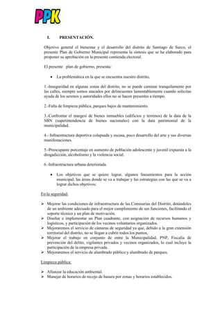 I. PRESENTACIÓN.
Objetivo general el bienestar y el desarrollo del distrito de Santiago de Surco, el
presente Plan de Gobierno Municipal representa la síntesis que se ha elaborado para
proponer su aprobación en la presente contienda electoral.
El presente plan de gobierno, presenta:
 La problemática en la que se encuentra nuestro distrito,
1.-Inseguridad en algunas zonas del distrito, no se puede caminar tranquilamente por
las calles, siempre somos atacados por delincuentes lamentablemente cuando solicitas
ayuda de los serenos y autoridades ellos no se hacen presentes a tiempo.
2.-Falta de limpieza pública, parques bajos de mantenimiento.
3.-Confrontar el margesí de bienes inmuebles (edificios y terrenos) de la data de la
SBN (superintendencia de bienes nacionales) con la data patrimonial de la
municipalidad.
4.- Infraestructura deportiva colapsada y escasa, poco desarrollo del arte y sus diversas
manifestaciones.
5.-Preocupante porcentaje en aumento de población adolescente y juvenil expuesta a la
drogadicción, alcoholismo y la violencia social.
6.-Infraestructura urbana deteriorada.
 Los objetivos que se quiere lograr, algunos lineamientos para la acción
municipal, las áreas donde se va a trabajar y las estrategias con las que se va a
lograr dichos objetivos:
En la seguridad:
 Mejorar las condiciones de infraestructura de las Comisarias del Distrito, dotándoles
de un ambiente adecuado para el mejor cumplimiento de sus funciones, facilitando el
soporte técnico y un plan de motivación.
 Diseñar e implementar un Plan cuadrante, con asignación de recursos humanos y
logísticos, y participación de los vecinos voluntarios organizados.
 Mejoraremos el servicio de cámaras de seguridad ya que, debido a la gran extensión
territorial del distrito, no se llegan a cubrir todos los puntos,
 Mejorar el trabajo en conjunto de entre la Municipalidad, PNP, Fiscalía de
prevención del delito, vigilantes privados y vecinos organizados, lo cual incluye la
participación de la empresa privada.
 Mejoraremos el servicio de alumbrado público y alumbrado de parques.
Limpieza pública:
 Afianzar la educación ambiental.
 Manejar de horarios de recojo de basura por zonas y horarios establecidos.
 
