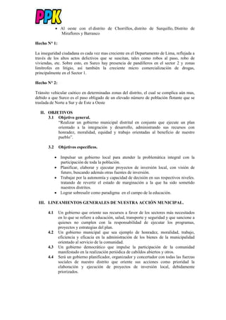  Al oeste con el distrito de Chorrillos, distrito de Surquillo, Distrito de
Miraflores y Barranco
Hecho N° 1:
La inseguridad ciudadana es cada vez mas creciente en el Departamento de Lima, reflejada a
través de los altos actos delictivos que se suscitan, tales como robos al paso, robo de
viviendas, etc. Sobre esto, en Surco hay presencia de pandilleros en el sector 2 y zonas
limítrofes en litigio, así también la creciente micro comercialización de drogas,
principalmente en el Sector 1.
Hecho N° 2:
Tránsito vehicular caótico en determinadas zonas del distrito, el cual se complica aún mas,
debido a que Surco es el paso obligado de un elevado número de población flotante que se
traslada de Norte a Sur y de Este a Oeste
II. OBJETIVOS
3.1 Objetivo general.
“Realizar un gobierno municipal distrital en conjunto que ejecute un plan
orientado a la integración y desarrollo, administrando sus recursos con
honradez, moralidad, equidad y trabajo orientadas al beneficio de nuestro
pueblo”.
3.2 Objetivos específicos.
 Impulsar un gobierno local para atender la problemática integral con la
participación de toda la población.
 Planificar, elaborar y ejecutar proyectos de inversión local, con visión de
futuro, buscando además otras fuentes de inversión.
 Trabajar por la autonomía y capacidad de decisión en sus respectivos niveles.
tratando de revertir el estado de marginación a la que ha sido sometido
nuestros distritos.
 Lograr sobresalir como paradigma en el campo de la educación.
III. LINEAMIENTOS GENERALES DE NUESTRA ACCIÓN MUNICIPAL.
4.1 Un gobierno que oriente sus recursos a favor de los sectores más necesitados
en lo que se refiere a educación, salud, transporte y seguridad y que sancione a
quienes no cumplen con la responsabilidad de ejecutar los programas,
proyectos y estrategias del plan.
4.2 Un gobierno municipal que sea ejemplo de honradez, moralidad, trabajo,
eficiencia y eficacia en la administración de los bienes de la municipalidad
orientado al servicio de la comunidad.
4.3 Un gobierno democrático que impulse la participación de la comunidad
manifestado en la realización periódica de cabildos abiertos y otros.
4.4 Será un gobierno planificador, organizador y concertador con todas las fuerzas
sociales de nuestro distrito que oriente sus acciones como prioridad la
elaboración y ejecución de proyectos de inversión local, debidamente
priorizados.
 