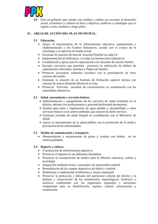 4.5 Será un gobierno que oriente con calidad y calidez sus acciones al desarrollo
social, económico y cultural en base a objetivos, políticos y estrategias que se
logren a corto, mediano y largo plazo.
IV. ÁREAS DE ACCIÓN DEL PLAN MUNICIPAL.
5.1 Educación.
 Apoyo al mejoramiento de la infraestructura educativa, equipamiento e
implementación a los Centros Educativos, acorde con el avance de la
tecnología y su apertura al mundo actual.
 Gestionar la creación del área de Asesoría Familiar en cada I.E.
 Implementación de bibliotecas en todas las Instituciones Educativas.
 Coordinación y apoyo para la capacitación a los docentes de nuestro distrito.
 Ejecutar convenios que permitan promover la realización de talleres de
capacitación a Docentes, alumnos y Padres de Familia.
 Promover encuentros culturales escolares con la participación de otros
sectores del estado.
 Gestionar la creación de un Instituto de formación superior técnica con
carreras de mayor demanda laboral en la zona.
 Promover festivales escolares de conocimientos en coordinación con las
autoridades educativas.
5.2 Salud, saneamiento y servicios básicos.
 Implementación y equipamiento de los servicios de salud existentes en el
distrito; además con medicamentos y personal profesional permanente.
 Gestión para dotar e implementar de agua potable y alcantarillado y otros
servicios básicos a los centros poblados que carecen de dicho servicio.
 Gestionar jornadas de salud integral en coordinación con el Ministerio de
Salud.
 Apoyo al mejoramiento de la salud pública con la promoción de la salud y
prevención de las enfermedades.
5.3 Medios de comunicación y transporte.
 Mantenimiento y mejoramiento de pistas y veredas con énfasis en los
centros poblados.
5.4 Deporte y cultura.
 Construcción de infraestructura deportiva.
 Promover el deporte en sus diferentes disciplinas.
 Promover la incorporación de medios para la difusión educativa, cultura y
tecnología
 Integración mediante ferias y encuentros de intercambio cultural.
 Remodelación de los campos deportivos de futbol y voleibol.
 Modernizar e implementar la biblioteca y museo municipal.
 Promover la protección y difusión del patrimonio cultural del distrito y la
defensa y conservación de los monumentos arqueológicos, históricos y
artísticos colaborando con los organismos regionales y nacionales
competentes para su identificación, registro, control, conservación y
restauración.
 