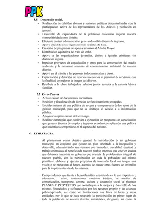 5.5 Desarrollo social.
 Realización de cabildos abiertos y sesiones públicas descentralizadas con la
participación activa de los representantes de los Anexos y población en
general.
 Desarrollo de capacidades de la población buscando mejorar nuestra
competitividad como distrito.
 Eficiente control administrativo generando sólida fuente de ingresos,
 Apoyo decidido a las organizaciones sociales de base.
 Creación de programas de apoyo exclusivo al Adulto Mayor.
 Distribución equitativa del vaso de leche.
 Apoyo a las organizaciones juveniles, clubes e iglesias cristianas sin
distinción alguna.
 Impulsar proyectos de capacitación y otros para la conservación del medio
ambiente y la eminente amenaza de contaminación ambiental de nuestro
distrito.
 Apoyo en el trámite a las personas indocumentadas y otros.
 Capacitación y dotación de recursos necesarios al personal de servicios, con
la finalidad de mejorar la imagen del distrito.
 Retribuir a la clase trabajadora salarios justos acordes a la canasta básica
familiar.
5.7 Otros Puntos
 Actualización de documentos normativos.
 Revisión y fiscalización de licencias de funcionamiento otorgadas.
 Establecimiento de una política de acceso y transparencia de los actos de la
gestión municipal, para que no se obstruya el acceso a la información
pública.
 Apoyo a la optimización del serenazgo.
 Realizar estrategias que conlleven a ejecución de programas de capacitación
que generen fuentes de empleo e ingresos económicos aplicando una política
que incentive al empresario en el aspecto del turismo.
V. ESTRATEGIA.
Al plantearnos como objetivo general la introducción de un gobierno
municipal en conjunto que ejecute un plan orientado a la integración y
desarrollo, administrando sus recursos con honradez, moralidad, equidad y
trabajo orientadas al beneficio de nuestro pueblo tenemos que tener en cuenta
que debemos impulsar un gobierno que atienda la problemática integral de
nuestro pueblo, con la participación de toda la población; así mismo
planificar, elaborar y ejecutar proyectos de inversión local que tengan una
visión o se proyecten al futuro, además de buscar otras fuentes de inversión
para la implementación de los mismos.
Comprendemos que frente a la problemática encontrada en lo que respecta a: ,
educación, salud, saneamiento, servicios básicos, los medios de
comunicación, transporte, deporte, cultura y desarrollo social se plantean
PLANES Y PROYECTOS que contribuyan a la mejora y desarrollo de los
mismos financiados y cofinanciados por los recursos propios y las alianzas
público-privada, así como de Instituciones sin fines de lucro y otras
entidades; por lo que se hace necesario la participación en primer lugar de
toda la población de nuestro distrito, autoridades, dirigentes, así como la
 