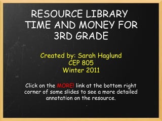 RESOURCE LIBRARY
TIME AND MONEY FOR
     3RD GRADE
      Created by: Sarah Haglund
              CEP 805
            Winter 2011

Click on the MORE! link at the bottom right
corner of some slides to see a more detailed
         annotation on the resource.
 