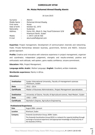 Mutaz Mohamed Ahmed El Sadig Alamin MBA Project management, M +249 9 128 00 400
Page1
CURRICULUM VITAE
Mr. Mutaz Mohamed Ahmed Elsadig Alamin
18 June 2015
Surname : Alamin
Middle Name : Mohamed Ahmed Elsadig
First name : Mutaz
Date of birth : October 02, 1973
Nationality : Sudanese
Address : Home 261, Block 9, Hag Yousif Extension S/W
: Khartoum North, Sudan
Mobile : + 249 9 128 00 400
E-mail : abumustaffa@gmail.com
Expertise: Project management; Development of communication channels and networking.
Public Private Partnerships between business, government, farmers and NGO’s. Inclusive
gender approach.
Profile: Creative and innovative with extensive experience in project management; organizer
and coordinator; independent judgement; energetic and results-oriented; positive and
enthusiastic work attitude; well spoken; gains readily confidence; sincere commitment.
Education: MBA, Project Management.
Language skills: Arabic: Mother Language; English: Excellent, written moderate.
Worldwide experience: Mainly in Africa.
Education:
Institution Sudan International University, Faculty of management sciences
Khartoum, Sudan
Date 2012 - 2014
Certificate Master of Business Administration, Project Management specialization.
Institution University of Gezira, Faculty of Agricultural science, Wad Medani, Sudan
Date 1993 – 1999
Certificate Bachelor's Degree, Agriculture Engineering
Professional Experience
Date August 2006 – present
Location Khartoum, Sudan
Company Drylands Coordination Group, ADRA- Sudan.
The Drylands Coordination Group (DCG) is a network for capacity building through
exchange of practical experience and appropriate knowledge on food security in
the drylands of Africa.
 